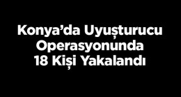 Konya’da Düzenlenen Uyuşturucu Operasyonunda 18 Kişi Gözaltına Alındı, 7’si Tutuklandı