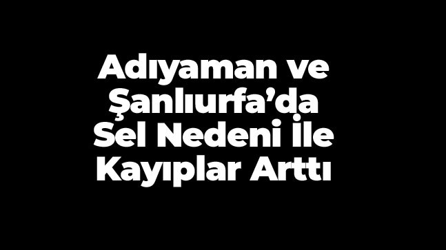 Şanlıurfa ve Adıyaman’da Sel Nedeni İle Hayatını Kaybedenlerin Sayısı 14 Oldu