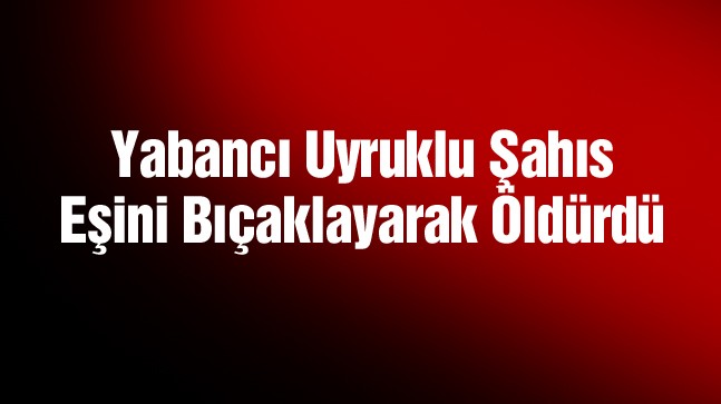 Yabancı Uyruklu Şahıs Eşini Bıçaklayarak Öldürdü