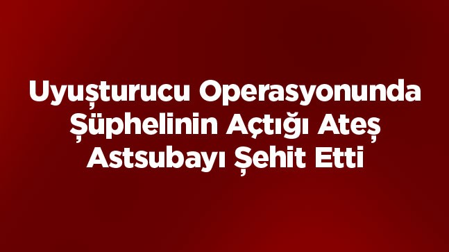 Uyuşturucu Operasyonunda Şüpheli Ateş Açtı: 1 Asker Şehit, 2 Asker Yaralı