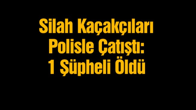 Silah Kaçakçıları Polisle Çatıştı. Kaçakçılardan Birisi Ölü Ele Geçirildi