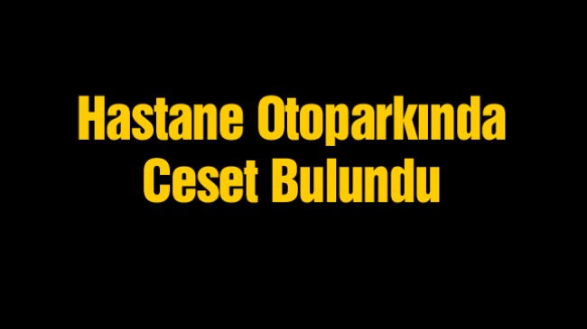 Hastane Otoparkında Araç İçerisinde Ceset Bulundu