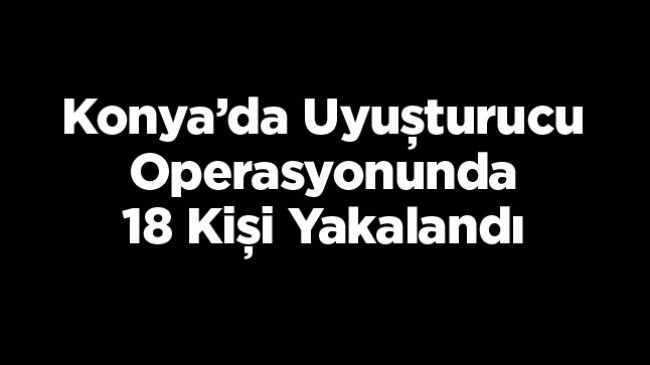 Konya’da Düzenlenen Uyuşturucu Operasyonunda 18 Kişi Gözaltına Alındı, 7’si Tutuklandı