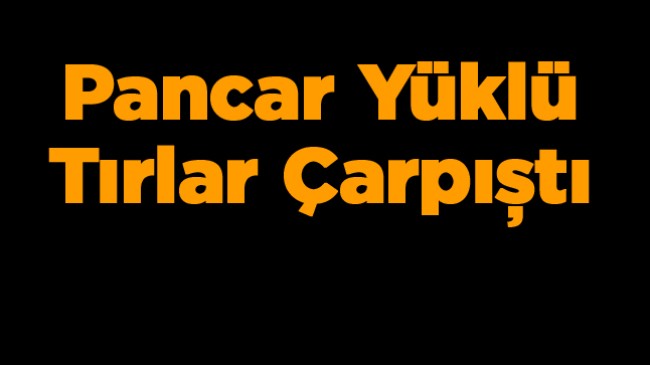 Pancar Yüklü İki Tır Çarpıştı. Kazada 1 Kişi Yaralandı